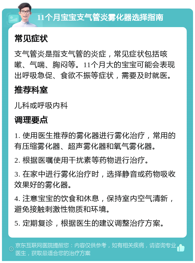 11个月宝宝支气管炎雾化器选择指南 常见症状 支气管炎是指支气管的炎症，常见症状包括咳嗽、气喘、胸闷等。11个月大的宝宝可能会表现出呼吸急促、食欲不振等症状，需要及时就医。 推荐科室 儿科或呼吸内科 调理要点 1. 使用医生推荐的雾化器进行雾化治疗，常用的有压缩雾化器、超声雾化器和氧气雾化器。 2. 根据医嘱使用干扰素等药物进行治疗。 3. 在家中进行雾化治疗时，选择静音或药物吸收效果好的雾化器。 4. 注意宝宝的饮食和休息，保持室内空气清新，避免接触刺激性物质和环境。 5. 定期复诊，根据医生的建议调整治疗方案。