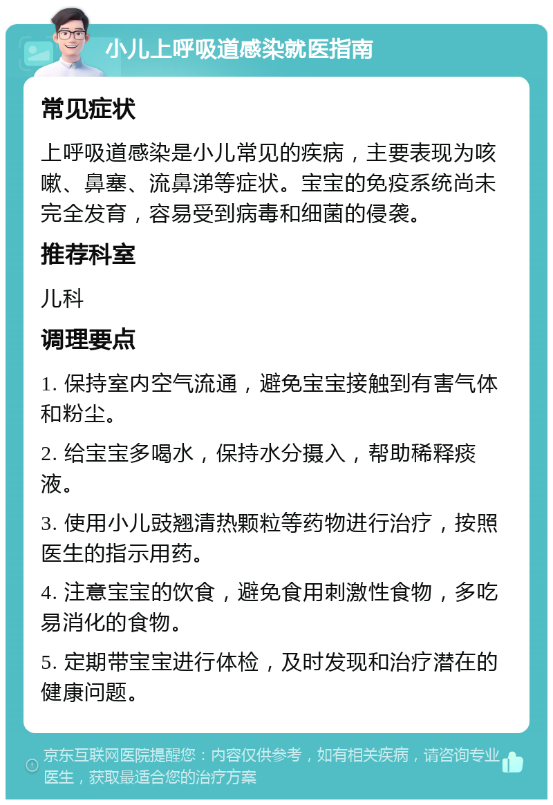 小儿上呼吸道感染就医指南 常见症状 上呼吸道感染是小儿常见的疾病，主要表现为咳嗽、鼻塞、流鼻涕等症状。宝宝的免疫系统尚未完全发育，容易受到病毒和细菌的侵袭。 推荐科室 儿科 调理要点 1. 保持室内空气流通，避免宝宝接触到有害气体和粉尘。 2. 给宝宝多喝水，保持水分摄入，帮助稀释痰液。 3. 使用小儿豉翘清热颗粒等药物进行治疗，按照医生的指示用药。 4. 注意宝宝的饮食，避免食用刺激性食物，多吃易消化的食物。 5. 定期带宝宝进行体检，及时发现和治疗潜在的健康问题。