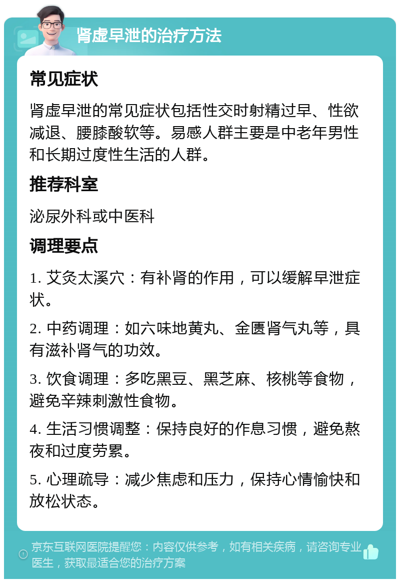 肾虚早泄的治疗方法 常见症状 肾虚早泄的常见症状包括性交时射精过早、性欲减退、腰膝酸软等。易感人群主要是中老年男性和长期过度性生活的人群。 推荐科室 泌尿外科或中医科 调理要点 1. 艾灸太溪穴：有补肾的作用，可以缓解早泄症状。 2. 中药调理：如六味地黄丸、金匮肾气丸等，具有滋补肾气的功效。 3. 饮食调理：多吃黑豆、黑芝麻、核桃等食物，避免辛辣刺激性食物。 4. 生活习惯调整：保持良好的作息习惯，避免熬夜和过度劳累。 5. 心理疏导：减少焦虑和压力，保持心情愉快和放松状态。