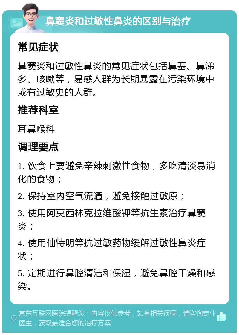 鼻窦炎和过敏性鼻炎的区别与治疗 常见症状 鼻窦炎和过敏性鼻炎的常见症状包括鼻塞、鼻涕多、咳嗽等，易感人群为长期暴露在污染环境中或有过敏史的人群。 推荐科室 耳鼻喉科 调理要点 1. 饮食上要避免辛辣刺激性食物，多吃清淡易消化的食物； 2. 保持室内空气流通，避免接触过敏原； 3. 使用阿莫西林克拉维酸钾等抗生素治疗鼻窦炎； 4. 使用仙特明等抗过敏药物缓解过敏性鼻炎症状； 5. 定期进行鼻腔清洁和保湿，避免鼻腔干燥和感染。