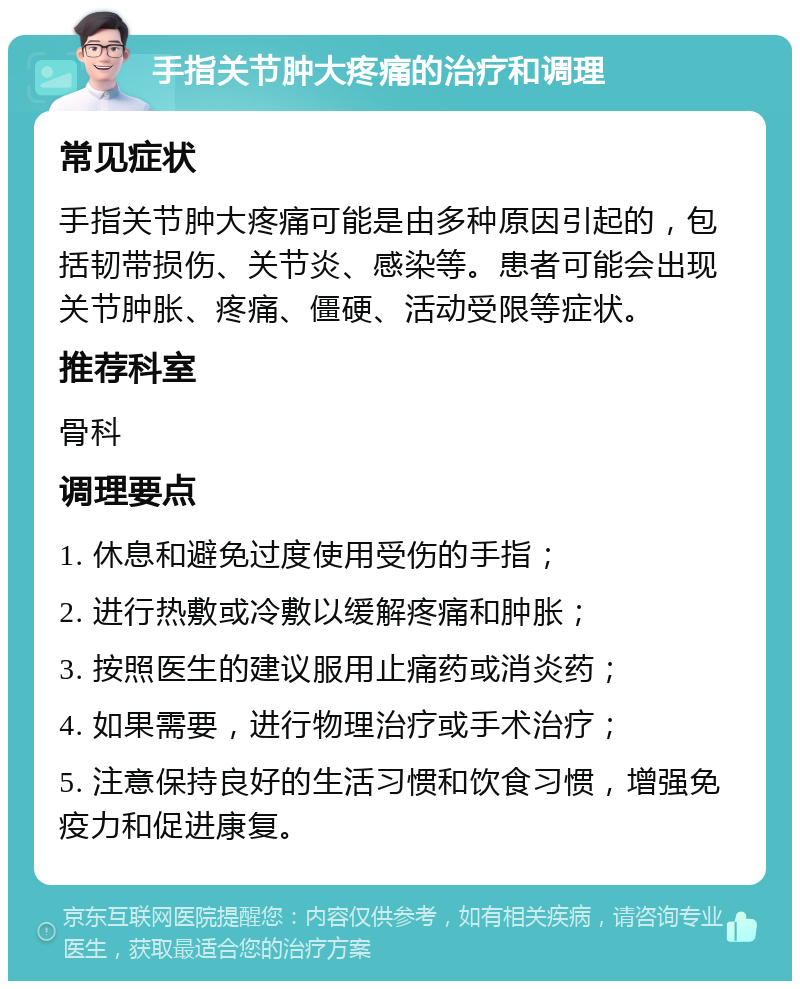 手指关节肿大疼痛的治疗和调理 常见症状 手指关节肿大疼痛可能是由多种原因引起的，包括韧带损伤、关节炎、感染等。患者可能会出现关节肿胀、疼痛、僵硬、活动受限等症状。 推荐科室 骨科 调理要点 1. 休息和避免过度使用受伤的手指； 2. 进行热敷或冷敷以缓解疼痛和肿胀； 3. 按照医生的建议服用止痛药或消炎药； 4. 如果需要，进行物理治疗或手术治疗； 5. 注意保持良好的生活习惯和饮食习惯，增强免疫力和促进康复。