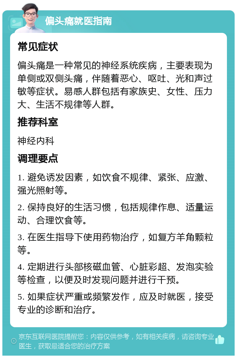 偏头痛就医指南 常见症状 偏头痛是一种常见的神经系统疾病，主要表现为单侧或双侧头痛，伴随着恶心、呕吐、光和声过敏等症状。易感人群包括有家族史、女性、压力大、生活不规律等人群。 推荐科室 神经内科 调理要点 1. 避免诱发因素，如饮食不规律、紧张、应激、强光照射等。 2. 保持良好的生活习惯，包括规律作息、适量运动、合理饮食等。 3. 在医生指导下使用药物治疗，如复方羊角颗粒等。 4. 定期进行头部核磁血管、心脏彩超、发泡实验等检查，以便及时发现问题并进行干预。 5. 如果症状严重或频繁发作，应及时就医，接受专业的诊断和治疗。