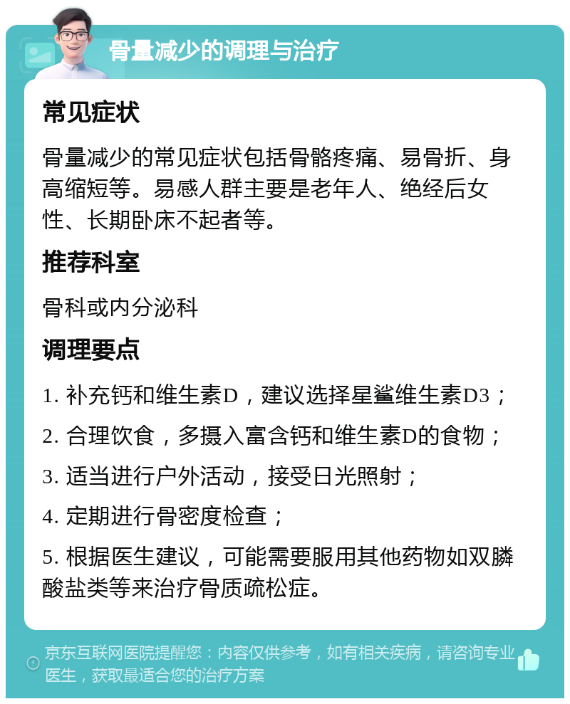 骨量减少的调理与治疗 常见症状 骨量减少的常见症状包括骨骼疼痛、易骨折、身高缩短等。易感人群主要是老年人、绝经后女性、长期卧床不起者等。 推荐科室 骨科或内分泌科 调理要点 1. 补充钙和维生素D，建议选择星鲨维生素D3； 2. 合理饮食，多摄入富含钙和维生素D的食物； 3. 适当进行户外活动，接受日光照射； 4. 定期进行骨密度检查； 5. 根据医生建议，可能需要服用其他药物如双膦酸盐类等来治疗骨质疏松症。