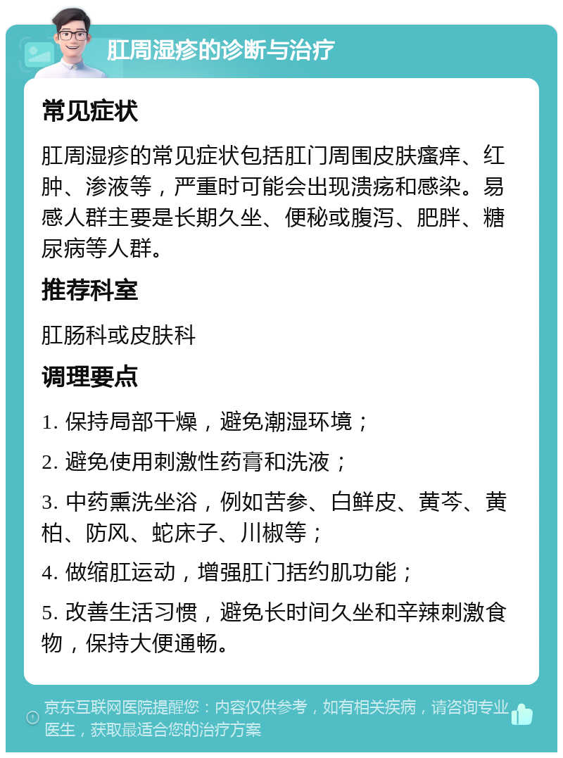 肛周湿疹的诊断与治疗 常见症状 肛周湿疹的常见症状包括肛门周围皮肤瘙痒、红肿、渗液等，严重时可能会出现溃疡和感染。易感人群主要是长期久坐、便秘或腹泻、肥胖、糖尿病等人群。 推荐科室 肛肠科或皮肤科 调理要点 1. 保持局部干燥，避免潮湿环境； 2. 避免使用刺激性药膏和洗液； 3. 中药熏洗坐浴，例如苦参、白鲜皮、黄芩、黄柏、防风、蛇床子、川椒等； 4. 做缩肛运动，增强肛门括约肌功能； 5. 改善生活习惯，避免长时间久坐和辛辣刺激食物，保持大便通畅。