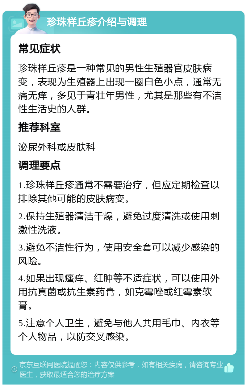 珍珠样丘疹介绍与调理 常见症状 珍珠样丘疹是一种常见的男性生殖器官皮肤病变，表现为生殖器上出现一圈白色小点，通常无痛无痒，多见于青壮年男性，尤其是那些有不洁性生活史的人群。 推荐科室 泌尿外科或皮肤科 调理要点 1.珍珠样丘疹通常不需要治疗，但应定期检查以排除其他可能的皮肤病变。 2.保持生殖器清洁干燥，避免过度清洗或使用刺激性洗液。 3.避免不洁性行为，使用安全套可以减少感染的风险。 4.如果出现瘙痒、红肿等不适症状，可以使用外用抗真菌或抗生素药膏，如克霉唑或红霉素软膏。 5.注意个人卫生，避免与他人共用毛巾、内衣等个人物品，以防交叉感染。