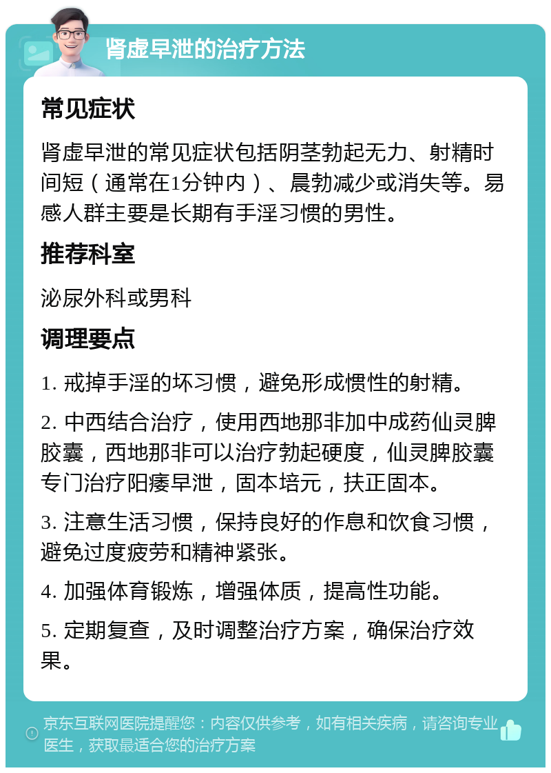 肾虚早泄的治疗方法 常见症状 肾虚早泄的常见症状包括阴茎勃起无力、射精时间短（通常在1分钟内）、晨勃减少或消失等。易感人群主要是长期有手淫习惯的男性。 推荐科室 泌尿外科或男科 调理要点 1. 戒掉手淫的坏习惯，避免形成惯性的射精。 2. 中西结合治疗，使用西地那非加中成药仙灵脾胶囊，西地那非可以治疗勃起硬度，仙灵脾胶囊专门治疗阳痿早泄，固本培元，扶正固本。 3. 注意生活习惯，保持良好的作息和饮食习惯，避免过度疲劳和精神紧张。 4. 加强体育锻炼，增强体质，提高性功能。 5. 定期复查，及时调整治疗方案，确保治疗效果。