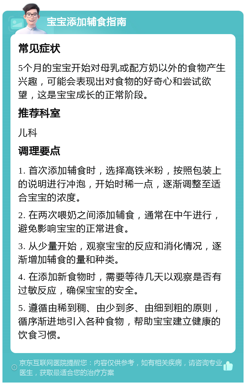 宝宝添加辅食指南 常见症状 5个月的宝宝开始对母乳或配方奶以外的食物产生兴趣，可能会表现出对食物的好奇心和尝试欲望，这是宝宝成长的正常阶段。 推荐科室 儿科 调理要点 1. 首次添加辅食时，选择高铁米粉，按照包装上的说明进行冲泡，开始时稀一点，逐渐调整至适合宝宝的浓度。 2. 在两次喂奶之间添加辅食，通常在中午进行，避免影响宝宝的正常进食。 3. 从少量开始，观察宝宝的反应和消化情况，逐渐增加辅食的量和种类。 4. 在添加新食物时，需要等待几天以观察是否有过敏反应，确保宝宝的安全。 5. 遵循由稀到稠、由少到多、由细到粗的原则，循序渐进地引入各种食物，帮助宝宝建立健康的饮食习惯。