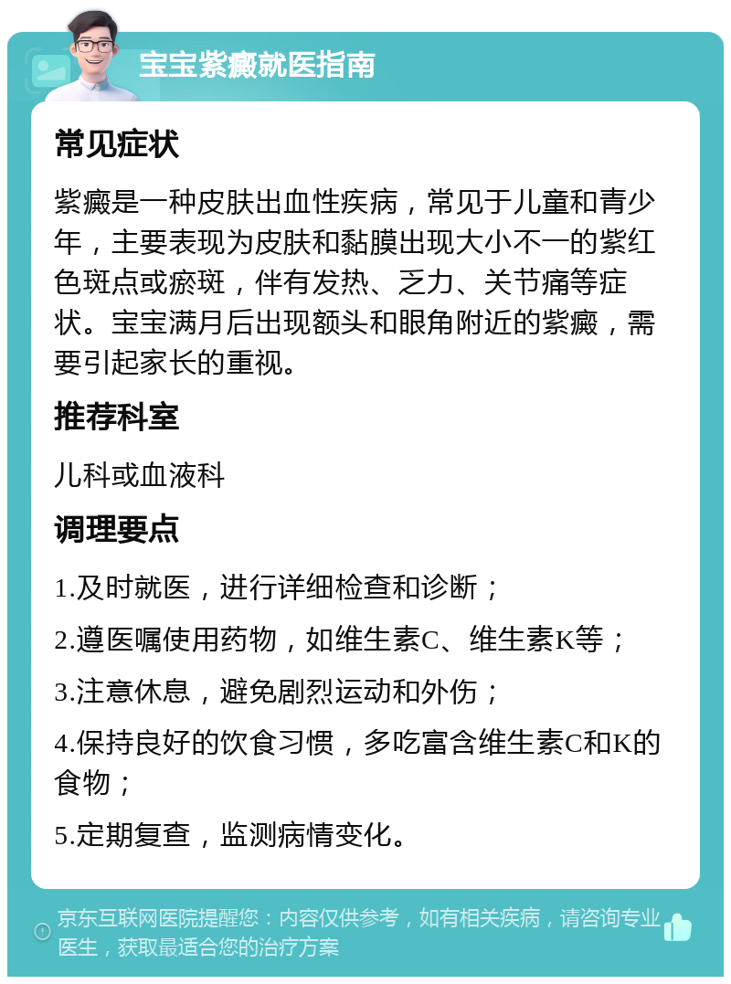 宝宝紫癜就医指南 常见症状 紫癜是一种皮肤出血性疾病，常见于儿童和青少年，主要表现为皮肤和黏膜出现大小不一的紫红色斑点或瘀斑，伴有发热、乏力、关节痛等症状。宝宝满月后出现额头和眼角附近的紫癜，需要引起家长的重视。 推荐科室 儿科或血液科 调理要点 1.及时就医，进行详细检查和诊断； 2.遵医嘱使用药物，如维生素C、维生素K等； 3.注意休息，避免剧烈运动和外伤； 4.保持良好的饮食习惯，多吃富含维生素C和K的食物； 5.定期复查，监测病情变化。