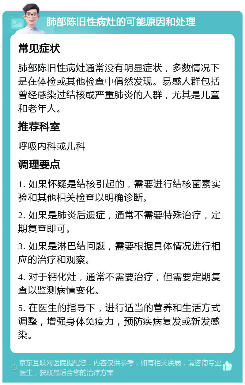 肺部陈旧性病灶的可能原因和处理 常见症状 肺部陈旧性病灶通常没有明显症状，多数情况下是在体检或其他检查中偶然发现。易感人群包括曾经感染过结核或严重肺炎的人群，尤其是儿童和老年人。 推荐科室 呼吸内科或儿科 调理要点 1. 如果怀疑是结核引起的，需要进行结核菌素实验和其他相关检查以明确诊断。 2. 如果是肺炎后遗症，通常不需要特殊治疗，定期复查即可。 3. 如果是淋巴结问题，需要根据具体情况进行相应的治疗和观察。 4. 对于钙化灶，通常不需要治疗，但需要定期复查以监测病情变化。 5. 在医生的指导下，进行适当的营养和生活方式调整，增强身体免疫力，预防疾病复发或新发感染。