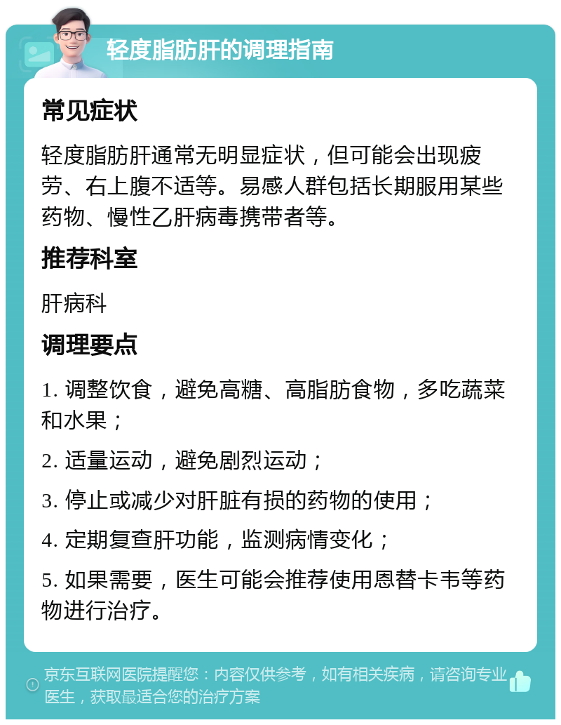 轻度脂肪肝的调理指南 常见症状 轻度脂肪肝通常无明显症状，但可能会出现疲劳、右上腹不适等。易感人群包括长期服用某些药物、慢性乙肝病毒携带者等。 推荐科室 肝病科 调理要点 1. 调整饮食，避免高糖、高脂肪食物，多吃蔬菜和水果； 2. 适量运动，避免剧烈运动； 3. 停止或减少对肝脏有损的药物的使用； 4. 定期复查肝功能，监测病情变化； 5. 如果需要，医生可能会推荐使用恩替卡韦等药物进行治疗。