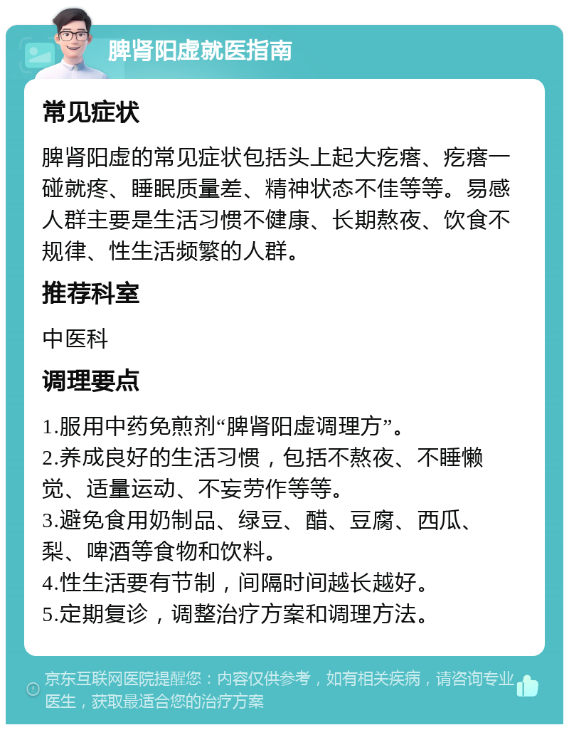 脾肾阳虚就医指南 常见症状 脾肾阳虚的常见症状包括头上起大疙瘩、疙瘩一碰就疼、睡眠质量差、精神状态不佳等等。易感人群主要是生活习惯不健康、长期熬夜、饮食不规律、性生活频繁的人群。 推荐科室 中医科 调理要点 1.服用中药免煎剂“脾肾阳虚调理方”。 2.养成良好的生活习惯，包括不熬夜、不睡懒觉、适量运动、不妄劳作等等。 3.避免食用奶制品、绿豆、醋、豆腐、西瓜、梨、啤酒等食物和饮料。 4.性生活要有节制，间隔时间越长越好。 5.定期复诊，调整治疗方案和调理方法。