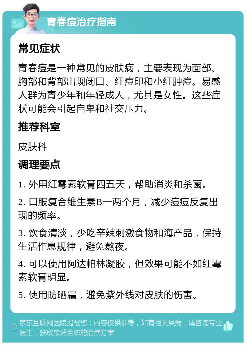 青春痘治疗指南 常见症状 青春痘是一种常见的皮肤病，主要表现为面部、胸部和背部出现闭口、红痘印和小红肿痘。易感人群为青少年和年轻成人，尤其是女性。这些症状可能会引起自卑和社交压力。 推荐科室 皮肤科 调理要点 1. 外用红霉素软膏四五天，帮助消炎和杀菌。 2. 口服复合维生素B一两个月，减少痘痘反复出现的频率。 3. 饮食清淡，少吃辛辣刺激食物和海产品，保持生活作息规律，避免熬夜。 4. 可以使用阿达帕林凝胶，但效果可能不如红霉素软膏明显。 5. 使用防晒霜，避免紫外线对皮肤的伤害。