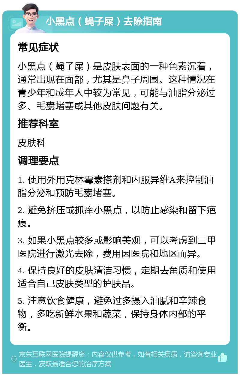 小黑点（蝇子屎）去除指南 常见症状 小黑点（蝇子屎）是皮肤表面的一种色素沉着，通常出现在面部，尤其是鼻子周围。这种情况在青少年和成年人中较为常见，可能与油脂分泌过多、毛囊堵塞或其他皮肤问题有关。 推荐科室 皮肤科 调理要点 1. 使用外用克林霉素搽剂和内服异维A来控制油脂分泌和预防毛囊堵塞。 2. 避免挤压或抓痒小黑点，以防止感染和留下疤痕。 3. 如果小黑点较多或影响美观，可以考虑到三甲医院进行激光去除，费用因医院和地区而异。 4. 保持良好的皮肤清洁习惯，定期去角质和使用适合自己皮肤类型的护肤品。 5. 注意饮食健康，避免过多摄入油腻和辛辣食物，多吃新鲜水果和蔬菜，保持身体内部的平衡。