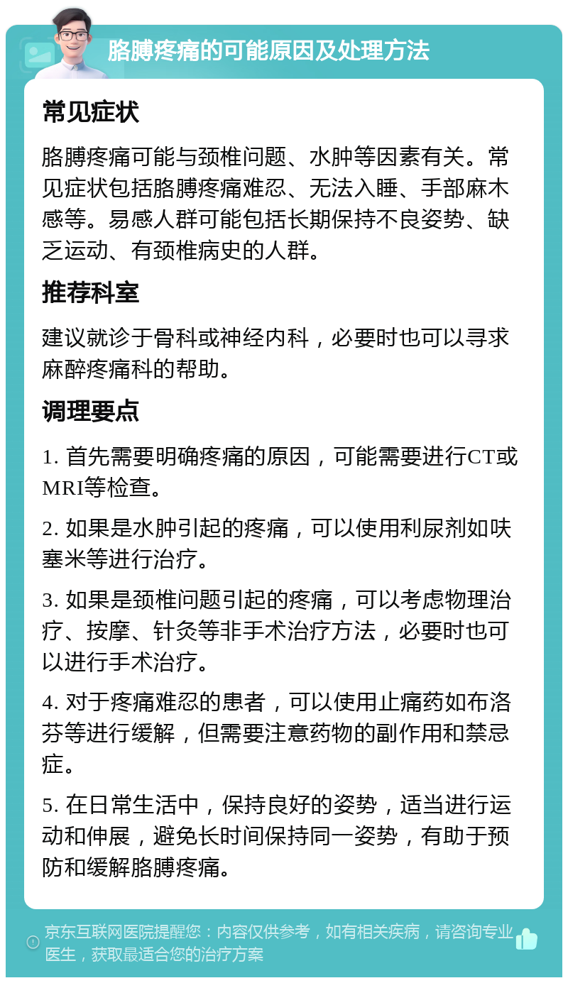 胳膊疼痛的可能原因及处理方法 常见症状 胳膊疼痛可能与颈椎问题、水肿等因素有关。常见症状包括胳膊疼痛难忍、无法入睡、手部麻木感等。易感人群可能包括长期保持不良姿势、缺乏运动、有颈椎病史的人群。 推荐科室 建议就诊于骨科或神经内科，必要时也可以寻求麻醉疼痛科的帮助。 调理要点 1. 首先需要明确疼痛的原因，可能需要进行CT或MRI等检查。 2. 如果是水肿引起的疼痛，可以使用利尿剂如呋塞米等进行治疗。 3. 如果是颈椎问题引起的疼痛，可以考虑物理治疗、按摩、针灸等非手术治疗方法，必要时也可以进行手术治疗。 4. 对于疼痛难忍的患者，可以使用止痛药如布洛芬等进行缓解，但需要注意药物的副作用和禁忌症。 5. 在日常生活中，保持良好的姿势，适当进行运动和伸展，避免长时间保持同一姿势，有助于预防和缓解胳膊疼痛。