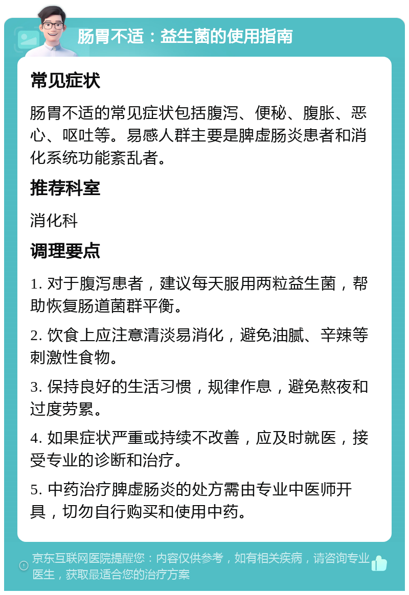 肠胃不适：益生菌的使用指南 常见症状 肠胃不适的常见症状包括腹泻、便秘、腹胀、恶心、呕吐等。易感人群主要是脾虚肠炎患者和消化系统功能紊乱者。 推荐科室 消化科 调理要点 1. 对于腹泻患者，建议每天服用两粒益生菌，帮助恢复肠道菌群平衡。 2. 饮食上应注意清淡易消化，避免油腻、辛辣等刺激性食物。 3. 保持良好的生活习惯，规律作息，避免熬夜和过度劳累。 4. 如果症状严重或持续不改善，应及时就医，接受专业的诊断和治疗。 5. 中药治疗脾虚肠炎的处方需由专业中医师开具，切勿自行购买和使用中药。