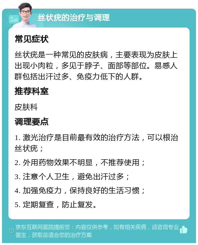 丝状疣的治疗与调理 常见症状 丝状疣是一种常见的皮肤病，主要表现为皮肤上出现小肉粒，多见于脖子、面部等部位。易感人群包括出汗过多、免疫力低下的人群。 推荐科室 皮肤科 调理要点 1. 激光治疗是目前最有效的治疗方法，可以根治丝状疣； 2. 外用药物效果不明显，不推荐使用； 3. 注意个人卫生，避免出汗过多； 4. 加强免疫力，保持良好的生活习惯； 5. 定期复查，防止复发。