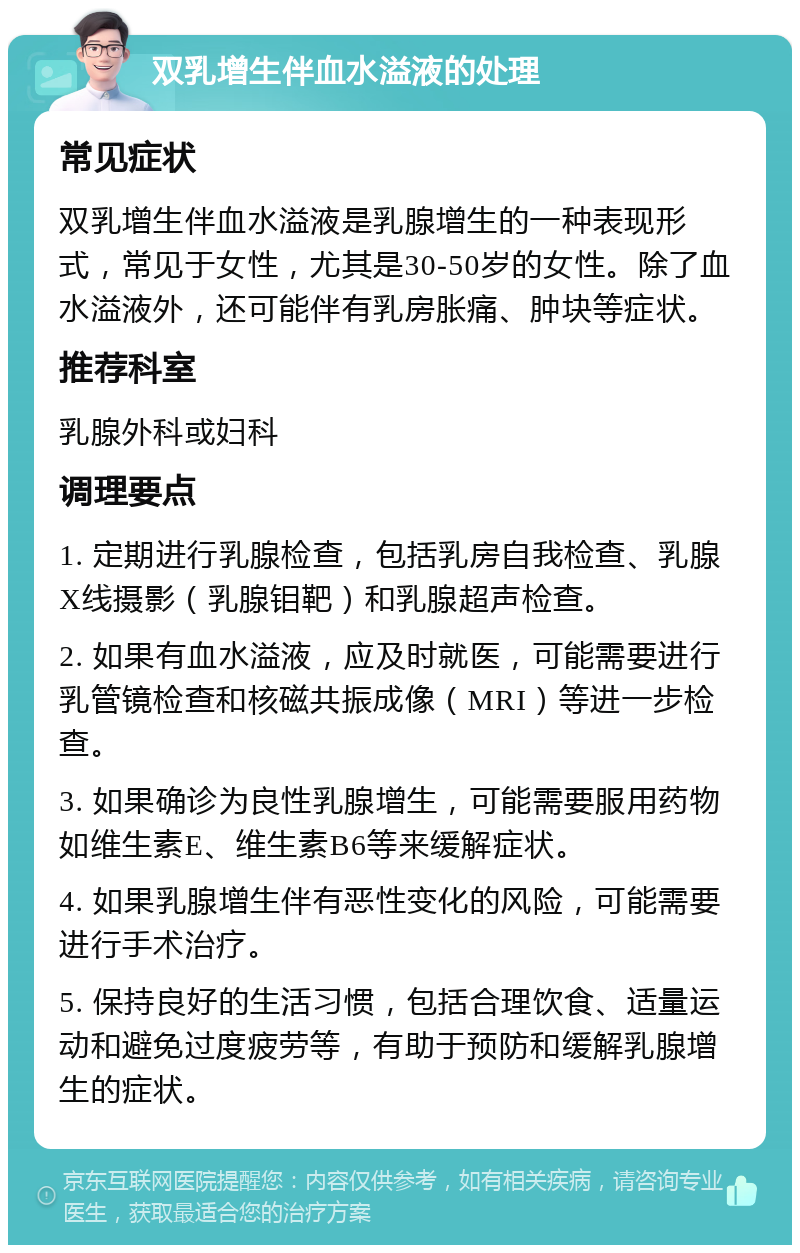 双乳增生伴血水溢液的处理 常见症状 双乳增生伴血水溢液是乳腺增生的一种表现形式，常见于女性，尤其是30-50岁的女性。除了血水溢液外，还可能伴有乳房胀痛、肿块等症状。 推荐科室 乳腺外科或妇科 调理要点 1. 定期进行乳腺检查，包括乳房自我检查、乳腺X线摄影（乳腺钼靶）和乳腺超声检查。 2. 如果有血水溢液，应及时就医，可能需要进行乳管镜检查和核磁共振成像（MRI）等进一步检查。 3. 如果确诊为良性乳腺增生，可能需要服用药物如维生素E、维生素B6等来缓解症状。 4. 如果乳腺增生伴有恶性变化的风险，可能需要进行手术治疗。 5. 保持良好的生活习惯，包括合理饮食、适量运动和避免过度疲劳等，有助于预防和缓解乳腺增生的症状。