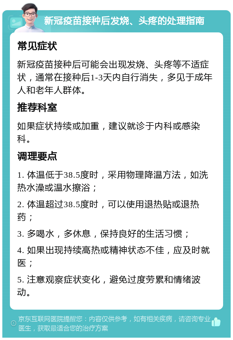 新冠疫苗接种后发烧、头疼的处理指南 常见症状 新冠疫苗接种后可能会出现发烧、头疼等不适症状，通常在接种后1-3天内自行消失，多见于成年人和老年人群体。 推荐科室 如果症状持续或加重，建议就诊于内科或感染科。 调理要点 1. 体温低于38.5度时，采用物理降温方法，如洗热水澡或温水擦浴； 2. 体温超过38.5度时，可以使用退热贴或退热药； 3. 多喝水，多休息，保持良好的生活习惯； 4. 如果出现持续高热或精神状态不佳，应及时就医； 5. 注意观察症状变化，避免过度劳累和情绪波动。