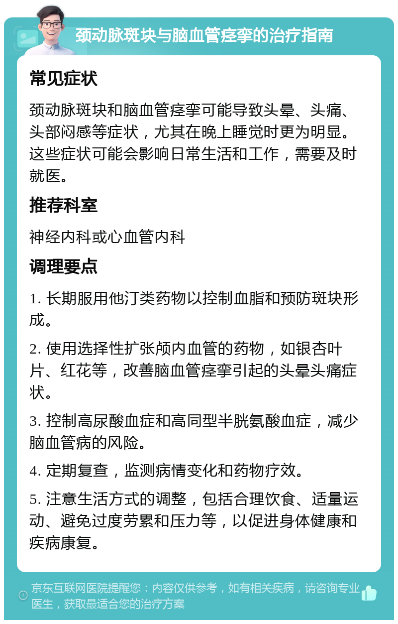 颈动脉斑块与脑血管痉挛的治疗指南 常见症状 颈动脉斑块和脑血管痉挛可能导致头晕、头痛、头部闷感等症状，尤其在晚上睡觉时更为明显。这些症状可能会影响日常生活和工作，需要及时就医。 推荐科室 神经内科或心血管内科 调理要点 1. 长期服用他汀类药物以控制血脂和预防斑块形成。 2. 使用选择性扩张颅内血管的药物，如银杏叶片、红花等，改善脑血管痉挛引起的头晕头痛症状。 3. 控制高尿酸血症和高同型半胱氨酸血症，减少脑血管病的风险。 4. 定期复查，监测病情变化和药物疗效。 5. 注意生活方式的调整，包括合理饮食、适量运动、避免过度劳累和压力等，以促进身体健康和疾病康复。