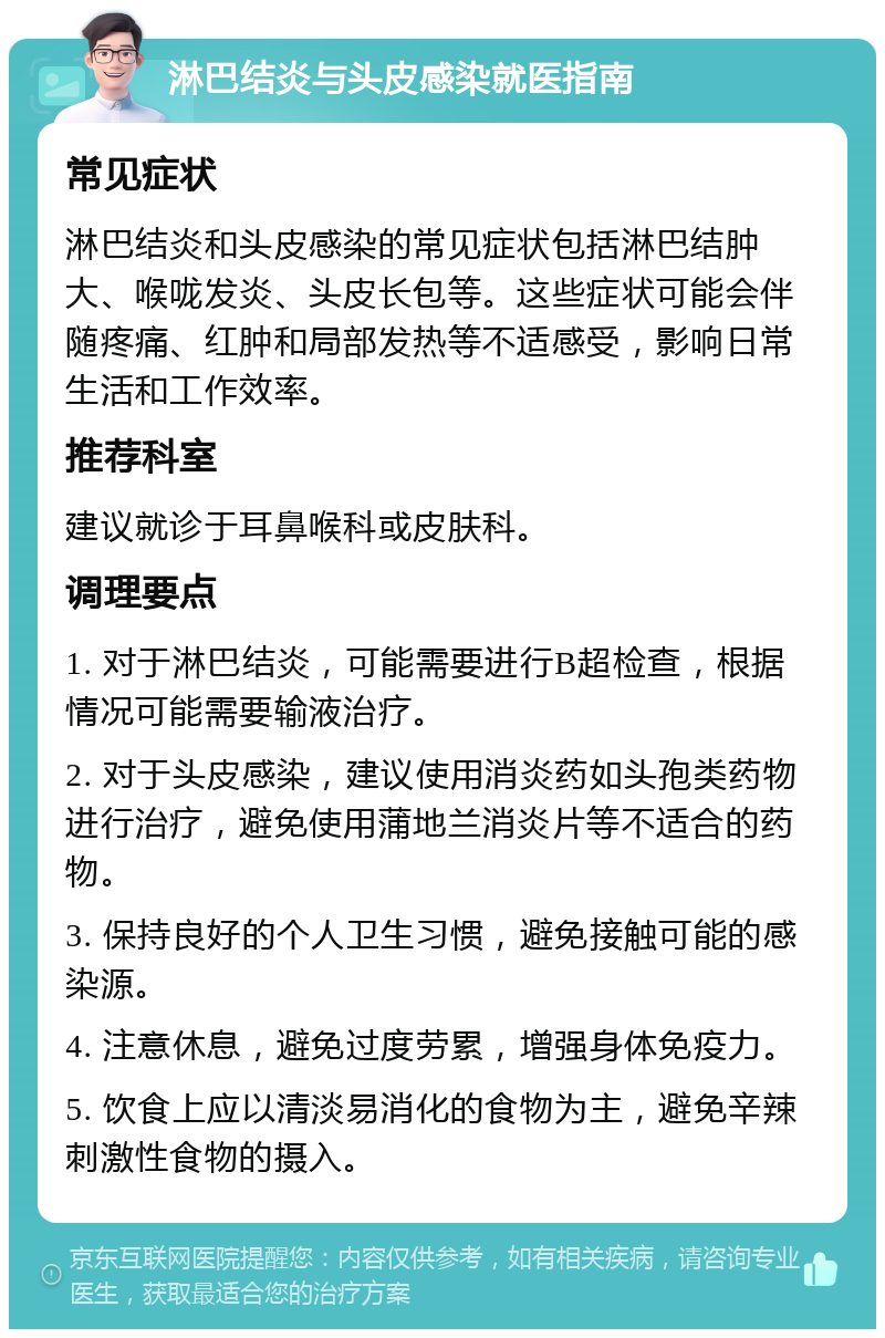 淋巴结炎与头皮感染就医指南 常见症状 淋巴结炎和头皮感染的常见症状包括淋巴结肿大、喉咙发炎、头皮长包等。这些症状可能会伴随疼痛、红肿和局部发热等不适感受，影响日常生活和工作效率。 推荐科室 建议就诊于耳鼻喉科或皮肤科。 调理要点 1. 对于淋巴结炎，可能需要进行B超检查，根据情况可能需要输液治疗。 2. 对于头皮感染，建议使用消炎药如头孢类药物进行治疗，避免使用蒲地兰消炎片等不适合的药物。 3. 保持良好的个人卫生习惯，避免接触可能的感染源。 4. 注意休息，避免过度劳累，增强身体免疫力。 5. 饮食上应以清淡易消化的食物为主，避免辛辣刺激性食物的摄入。