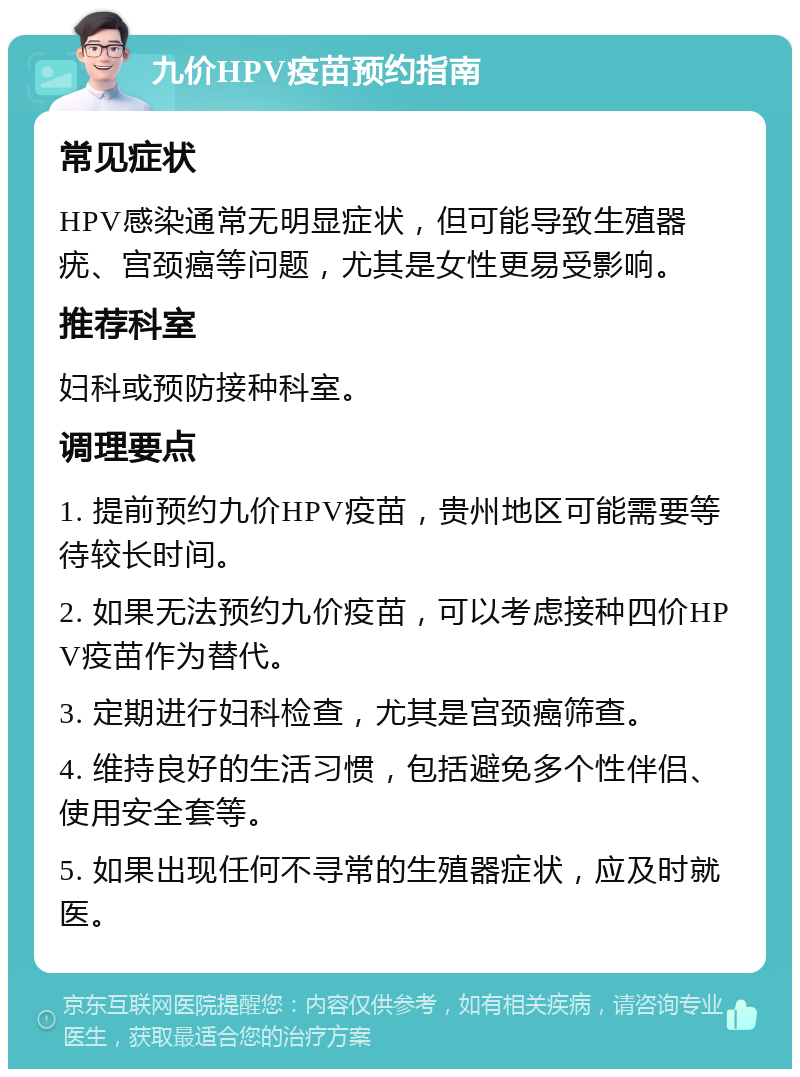 九价HPV疫苗预约指南 常见症状 HPV感染通常无明显症状，但可能导致生殖器疣、宫颈癌等问题，尤其是女性更易受影响。 推荐科室 妇科或预防接种科室。 调理要点 1. 提前预约九价HPV疫苗，贵州地区可能需要等待较长时间。 2. 如果无法预约九价疫苗，可以考虑接种四价HPV疫苗作为替代。 3. 定期进行妇科检查，尤其是宫颈癌筛查。 4. 维持良好的生活习惯，包括避免多个性伴侣、使用安全套等。 5. 如果出现任何不寻常的生殖器症状，应及时就医。