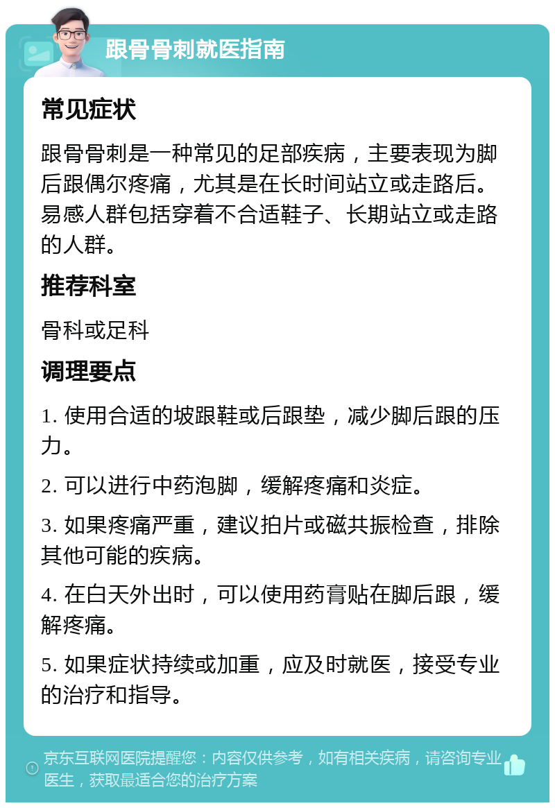 跟骨骨刺就医指南 常见症状 跟骨骨刺是一种常见的足部疾病，主要表现为脚后跟偶尔疼痛，尤其是在长时间站立或走路后。易感人群包括穿着不合适鞋子、长期站立或走路的人群。 推荐科室 骨科或足科 调理要点 1. 使用合适的坡跟鞋或后跟垫，减少脚后跟的压力。 2. 可以进行中药泡脚，缓解疼痛和炎症。 3. 如果疼痛严重，建议拍片或磁共振检查，排除其他可能的疾病。 4. 在白天外出时，可以使用药膏贴在脚后跟，缓解疼痛。 5. 如果症状持续或加重，应及时就医，接受专业的治疗和指导。