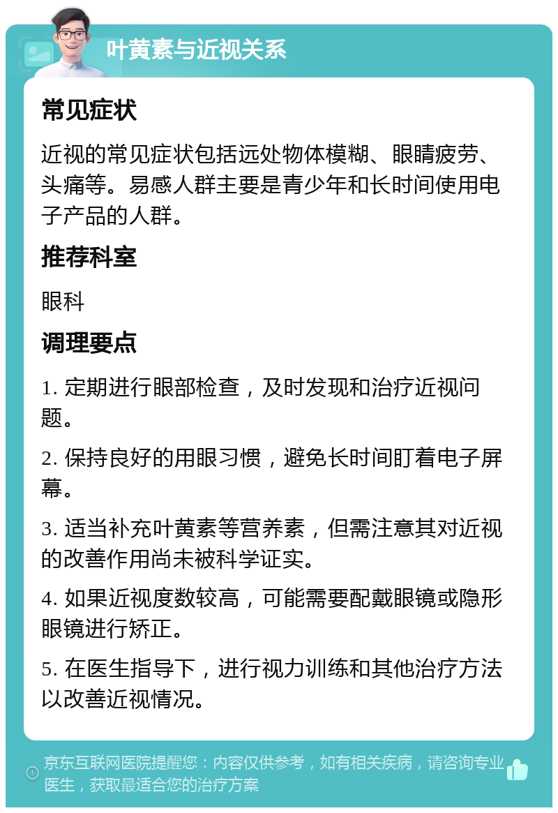 叶黄素与近视关系 常见症状 近视的常见症状包括远处物体模糊、眼睛疲劳、头痛等。易感人群主要是青少年和长时间使用电子产品的人群。 推荐科室 眼科 调理要点 1. 定期进行眼部检查，及时发现和治疗近视问题。 2. 保持良好的用眼习惯，避免长时间盯着电子屏幕。 3. 适当补充叶黄素等营养素，但需注意其对近视的改善作用尚未被科学证实。 4. 如果近视度数较高，可能需要配戴眼镜或隐形眼镜进行矫正。 5. 在医生指导下，进行视力训练和其他治疗方法以改善近视情况。