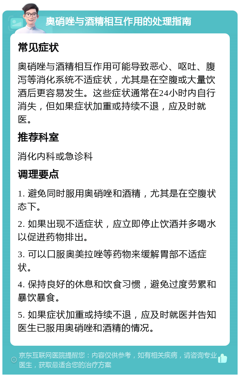 奥硝唑与酒精相互作用的处理指南 常见症状 奥硝唑与酒精相互作用可能导致恶心、呕吐、腹泻等消化系统不适症状，尤其是在空腹或大量饮酒后更容易发生。这些症状通常在24小时内自行消失，但如果症状加重或持续不退，应及时就医。 推荐科室 消化内科或急诊科 调理要点 1. 避免同时服用奥硝唑和酒精，尤其是在空腹状态下。 2. 如果出现不适症状，应立即停止饮酒并多喝水以促进药物排出。 3. 可以口服奥美拉唑等药物来缓解胃部不适症状。 4. 保持良好的休息和饮食习惯，避免过度劳累和暴饮暴食。 5. 如果症状加重或持续不退，应及时就医并告知医生已服用奥硝唑和酒精的情况。