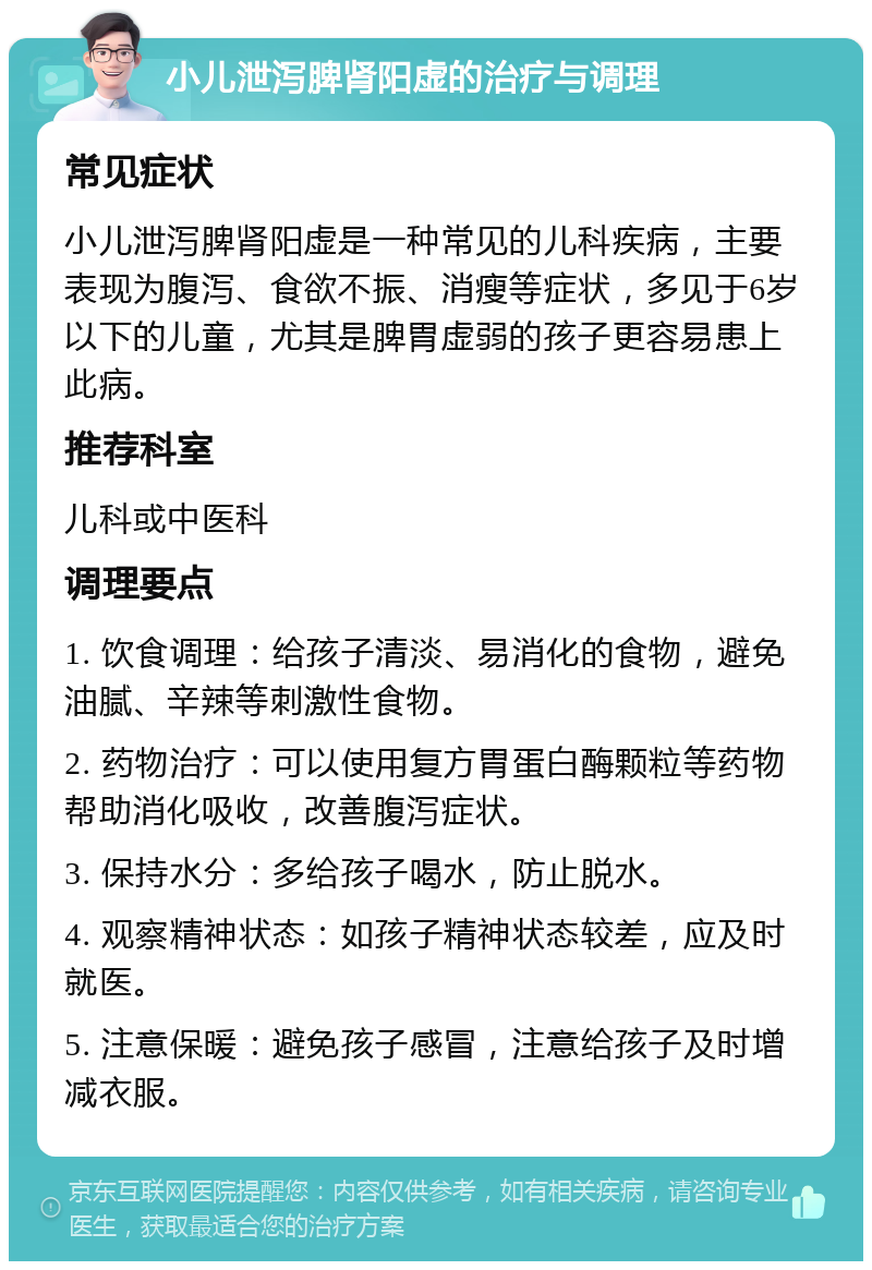 小儿泄泻脾肾阳虚的治疗与调理 常见症状 小儿泄泻脾肾阳虚是一种常见的儿科疾病，主要表现为腹泻、食欲不振、消瘦等症状，多见于6岁以下的儿童，尤其是脾胃虚弱的孩子更容易患上此病。 推荐科室 儿科或中医科 调理要点 1. 饮食调理：给孩子清淡、易消化的食物，避免油腻、辛辣等刺激性食物。 2. 药物治疗：可以使用复方胃蛋白酶颗粒等药物帮助消化吸收，改善腹泻症状。 3. 保持水分：多给孩子喝水，防止脱水。 4. 观察精神状态：如孩子精神状态较差，应及时就医。 5. 注意保暖：避免孩子感冒，注意给孩子及时增减衣服。