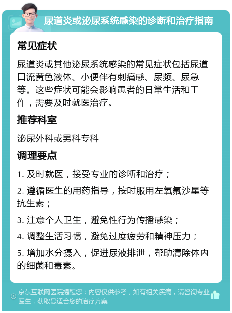 尿道炎或泌尿系统感染的诊断和治疗指南 常见症状 尿道炎或其他泌尿系统感染的常见症状包括尿道口流黄色液体、小便伴有刺痛感、尿频、尿急等。这些症状可能会影响患者的日常生活和工作，需要及时就医治疗。 推荐科室 泌尿外科或男科专科 调理要点 1. 及时就医，接受专业的诊断和治疗； 2. 遵循医生的用药指导，按时服用左氧氟沙星等抗生素； 3. 注意个人卫生，避免性行为传播感染； 4. 调整生活习惯，避免过度疲劳和精神压力； 5. 增加水分摄入，促进尿液排泄，帮助清除体内的细菌和毒素。