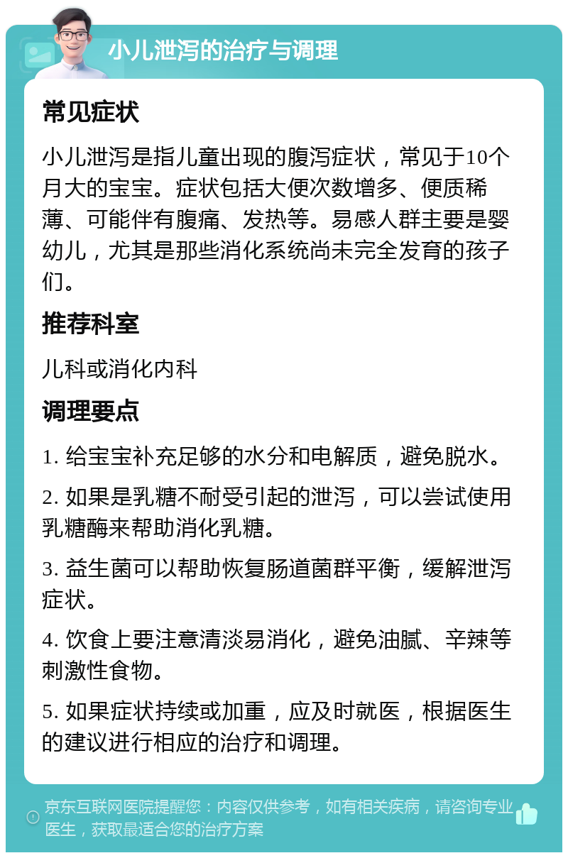 小儿泄泻的治疗与调理 常见症状 小儿泄泻是指儿童出现的腹泻症状，常见于10个月大的宝宝。症状包括大便次数增多、便质稀薄、可能伴有腹痛、发热等。易感人群主要是婴幼儿，尤其是那些消化系统尚未完全发育的孩子们。 推荐科室 儿科或消化内科 调理要点 1. 给宝宝补充足够的水分和电解质，避免脱水。 2. 如果是乳糖不耐受引起的泄泻，可以尝试使用乳糖酶来帮助消化乳糖。 3. 益生菌可以帮助恢复肠道菌群平衡，缓解泄泻症状。 4. 饮食上要注意清淡易消化，避免油腻、辛辣等刺激性食物。 5. 如果症状持续或加重，应及时就医，根据医生的建议进行相应的治疗和调理。