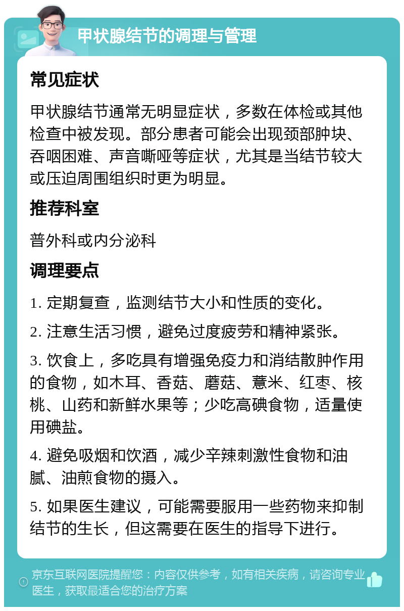 甲状腺结节的调理与管理 常见症状 甲状腺结节通常无明显症状，多数在体检或其他检查中被发现。部分患者可能会出现颈部肿块、吞咽困难、声音嘶哑等症状，尤其是当结节较大或压迫周围组织时更为明显。 推荐科室 普外科或内分泌科 调理要点 1. 定期复查，监测结节大小和性质的变化。 2. 注意生活习惯，避免过度疲劳和精神紧张。 3. 饮食上，多吃具有增强免疫力和消结散肿作用的食物，如木耳、香菇、蘑菇、薏米、红枣、核桃、山药和新鲜水果等；少吃高碘食物，适量使用碘盐。 4. 避免吸烟和饮酒，减少辛辣刺激性食物和油腻、油煎食物的摄入。 5. 如果医生建议，可能需要服用一些药物来抑制结节的生长，但这需要在医生的指导下进行。