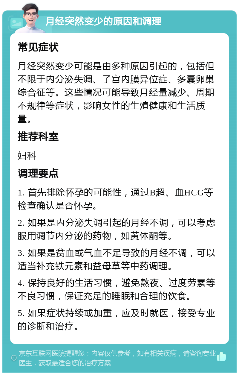 月经突然变少的原因和调理 常见症状 月经突然变少可能是由多种原因引起的，包括但不限于内分泌失调、子宫内膜异位症、多囊卵巢综合征等。这些情况可能导致月经量减少、周期不规律等症状，影响女性的生殖健康和生活质量。 推荐科室 妇科 调理要点 1. 首先排除怀孕的可能性，通过B超、血HCG等检查确认是否怀孕。 2. 如果是内分泌失调引起的月经不调，可以考虑服用调节内分泌的药物，如黄体酮等。 3. 如果是贫血或气血不足导致的月经不调，可以适当补充铁元素和益母草等中药调理。 4. 保持良好的生活习惯，避免熬夜、过度劳累等不良习惯，保证充足的睡眠和合理的饮食。 5. 如果症状持续或加重，应及时就医，接受专业的诊断和治疗。