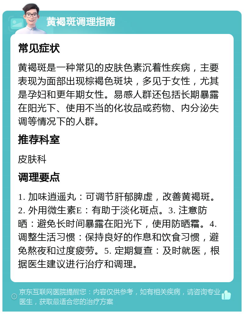 黄褐斑调理指南 常见症状 黄褐斑是一种常见的皮肤色素沉着性疾病，主要表现为面部出现棕褐色斑块，多见于女性，尤其是孕妇和更年期女性。易感人群还包括长期暴露在阳光下、使用不当的化妆品或药物、内分泌失调等情况下的人群。 推荐科室 皮肤科 调理要点 1. 加味逍遥丸：可调节肝郁脾虚，改善黄褐斑。2. 外用微生素E：有助于淡化斑点。3. 注意防晒：避免长时间暴露在阳光下，使用防晒霜。4. 调整生活习惯：保持良好的作息和饮食习惯，避免熬夜和过度疲劳。5. 定期复查：及时就医，根据医生建议进行治疗和调理。