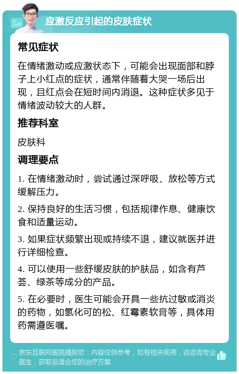 应激反应引起的皮肤症状 常见症状 在情绪激动或应激状态下，可能会出现面部和脖子上小红点的症状，通常伴随着大哭一场后出现，且红点会在短时间内消退。这种症状多见于情绪波动较大的人群。 推荐科室 皮肤科 调理要点 1. 在情绪激动时，尝试通过深呼吸、放松等方式缓解压力。 2. 保持良好的生活习惯，包括规律作息、健康饮食和适量运动。 3. 如果症状频繁出现或持续不退，建议就医并进行详细检查。 4. 可以使用一些舒缓皮肤的护肤品，如含有芦荟、绿茶等成分的产品。 5. 在必要时，医生可能会开具一些抗过敏或消炎的药物，如氢化可的松、红霉素软膏等，具体用药需遵医嘱。