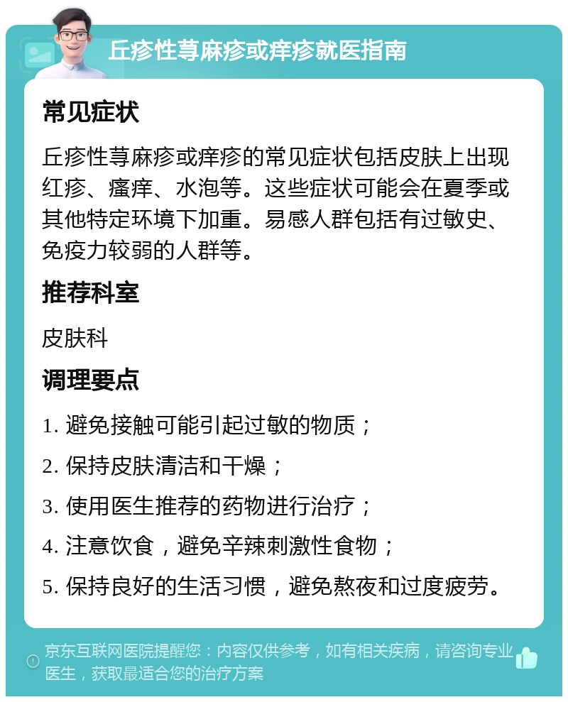 丘疹性荨麻疹或痒疹就医指南 常见症状 丘疹性荨麻疹或痒疹的常见症状包括皮肤上出现红疹、瘙痒、水泡等。这些症状可能会在夏季或其他特定环境下加重。易感人群包括有过敏史、免疫力较弱的人群等。 推荐科室 皮肤科 调理要点 1. 避免接触可能引起过敏的物质； 2. 保持皮肤清洁和干燥； 3. 使用医生推荐的药物进行治疗； 4. 注意饮食，避免辛辣刺激性食物； 5. 保持良好的生活习惯，避免熬夜和过度疲劳。