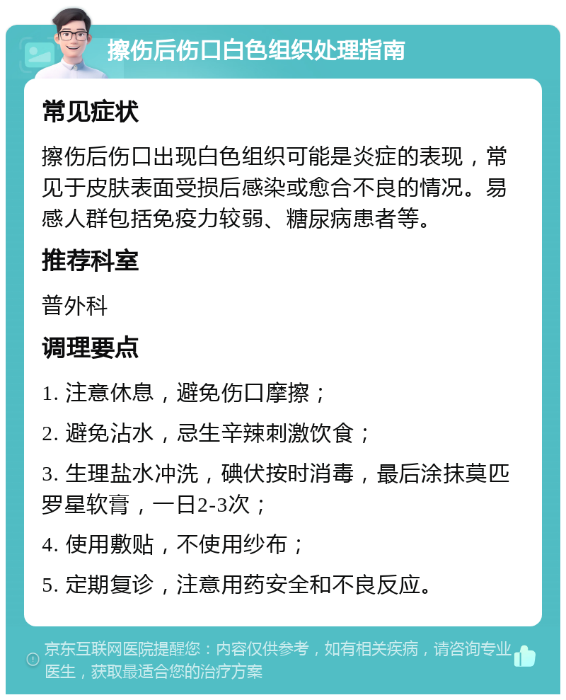 擦伤后伤口白色组织处理指南 常见症状 擦伤后伤口出现白色组织可能是炎症的表现，常见于皮肤表面受损后感染或愈合不良的情况。易感人群包括免疫力较弱、糖尿病患者等。 推荐科室 普外科 调理要点 1. 注意休息，避免伤口摩擦； 2. 避免沾水，忌生辛辣刺激饮食； 3. 生理盐水冲洗，碘伏按时消毒，最后涂抹莫匹罗星软膏，一日2-3次； 4. 使用敷贴，不使用纱布； 5. 定期复诊，注意用药安全和不良反应。