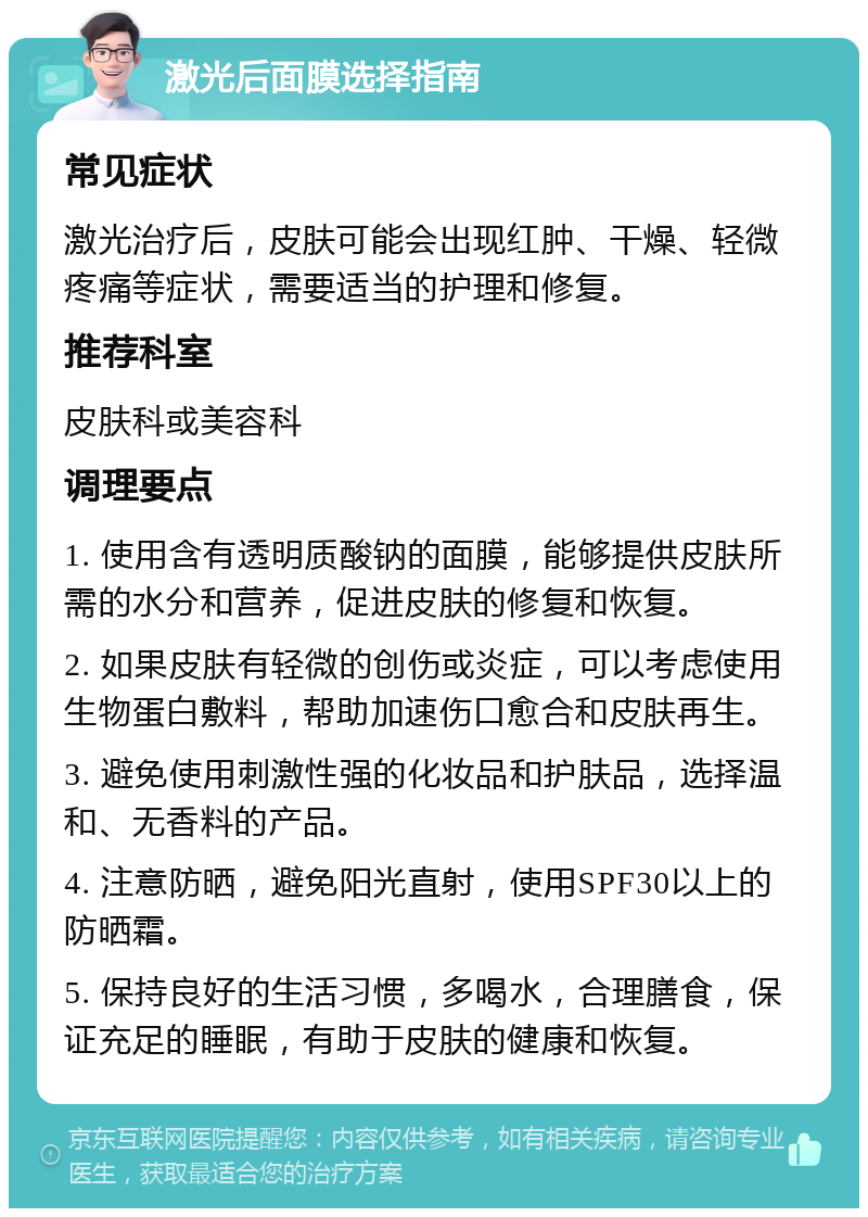 激光后面膜选择指南 常见症状 激光治疗后，皮肤可能会出现红肿、干燥、轻微疼痛等症状，需要适当的护理和修复。 推荐科室 皮肤科或美容科 调理要点 1. 使用含有透明质酸钠的面膜，能够提供皮肤所需的水分和营养，促进皮肤的修复和恢复。 2. 如果皮肤有轻微的创伤或炎症，可以考虑使用生物蛋白敷料，帮助加速伤口愈合和皮肤再生。 3. 避免使用刺激性强的化妆品和护肤品，选择温和、无香料的产品。 4. 注意防晒，避免阳光直射，使用SPF30以上的防晒霜。 5. 保持良好的生活习惯，多喝水，合理膳食，保证充足的睡眠，有助于皮肤的健康和恢复。