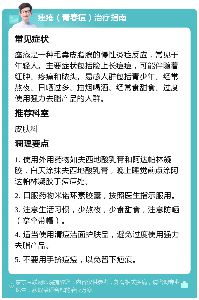 痤疮（青春痘）治疗指南 常见症状 痤疮是一种毛囊皮脂腺的慢性炎症反应，常见于年轻人。主要症状包括脸上长痘痘，可能伴随着红肿、疼痛和脓头。易感人群包括青少年、经常熬夜、日晒过多、抽烟喝酒、经常食甜食、过度使用强力去脂产品的人群。 推荐科室 皮肤科 调理要点 1. 使用外用药物如夫西地酸乳膏和阿达帕林凝胶，白天涂抹夫西地酸乳膏，晚上睡觉前点涂阿达帕林凝胶于痘痘处。 2. 口服药物米诺环素胶囊，按照医生指示服用。 3. 注意生活习惯，少熬夜，少食甜食，注意防晒（拿伞带帽）。 4. 适当使用清痘洁面护肤品，避免过度使用强力去脂产品。 5. 不要用手挤痘痘，以免留下疤痕。