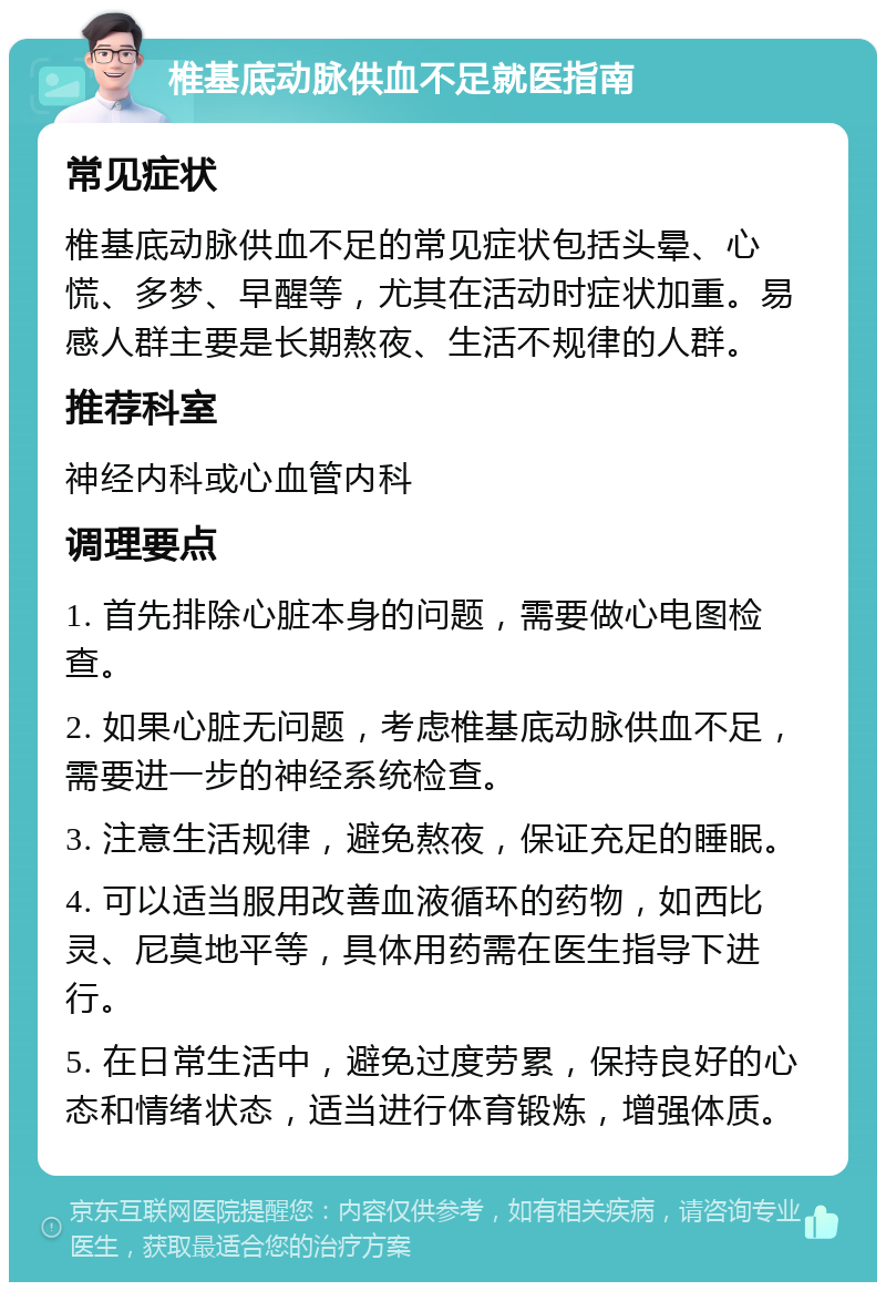 椎基底动脉供血不足就医指南 常见症状 椎基底动脉供血不足的常见症状包括头晕、心慌、多梦、早醒等，尤其在活动时症状加重。易感人群主要是长期熬夜、生活不规律的人群。 推荐科室 神经内科或心血管内科 调理要点 1. 首先排除心脏本身的问题，需要做心电图检查。 2. 如果心脏无问题，考虑椎基底动脉供血不足，需要进一步的神经系统检查。 3. 注意生活规律，避免熬夜，保证充足的睡眠。 4. 可以适当服用改善血液循环的药物，如西比灵、尼莫地平等，具体用药需在医生指导下进行。 5. 在日常生活中，避免过度劳累，保持良好的心态和情绪状态，适当进行体育锻炼，增强体质。