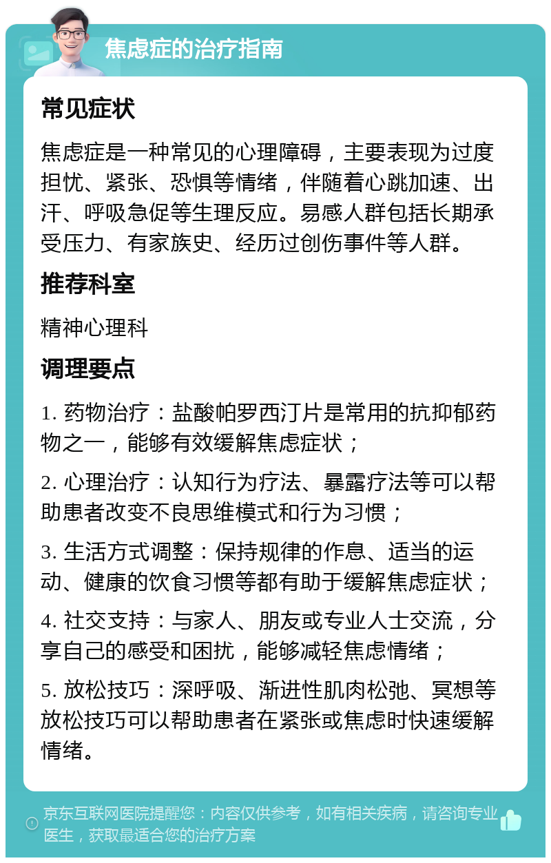 焦虑症的治疗指南 常见症状 焦虑症是一种常见的心理障碍，主要表现为过度担忧、紧张、恐惧等情绪，伴随着心跳加速、出汗、呼吸急促等生理反应。易感人群包括长期承受压力、有家族史、经历过创伤事件等人群。 推荐科室 精神心理科 调理要点 1. 药物治疗：盐酸帕罗西汀片是常用的抗抑郁药物之一，能够有效缓解焦虑症状； 2. 心理治疗：认知行为疗法、暴露疗法等可以帮助患者改变不良思维模式和行为习惯； 3. 生活方式调整：保持规律的作息、适当的运动、健康的饮食习惯等都有助于缓解焦虑症状； 4. 社交支持：与家人、朋友或专业人士交流，分享自己的感受和困扰，能够减轻焦虑情绪； 5. 放松技巧：深呼吸、渐进性肌肉松弛、冥想等放松技巧可以帮助患者在紧张或焦虑时快速缓解情绪。