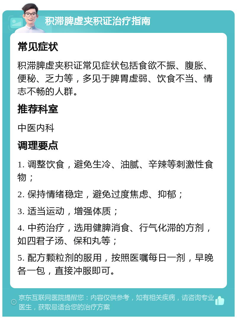 积滞脾虚夹积证治疗指南 常见症状 积滞脾虚夹积证常见症状包括食欲不振、腹胀、便秘、乏力等，多见于脾胃虚弱、饮食不当、情志不畅的人群。 推荐科室 中医内科 调理要点 1. 调整饮食，避免生冷、油腻、辛辣等刺激性食物； 2. 保持情绪稳定，避免过度焦虑、抑郁； 3. 适当运动，增强体质； 4. 中药治疗，选用健脾消食、行气化滞的方剂，如四君子汤、保和丸等； 5. 配方颗粒剂的服用，按照医嘱每日一剂，早晚各一包，直接冲服即可。