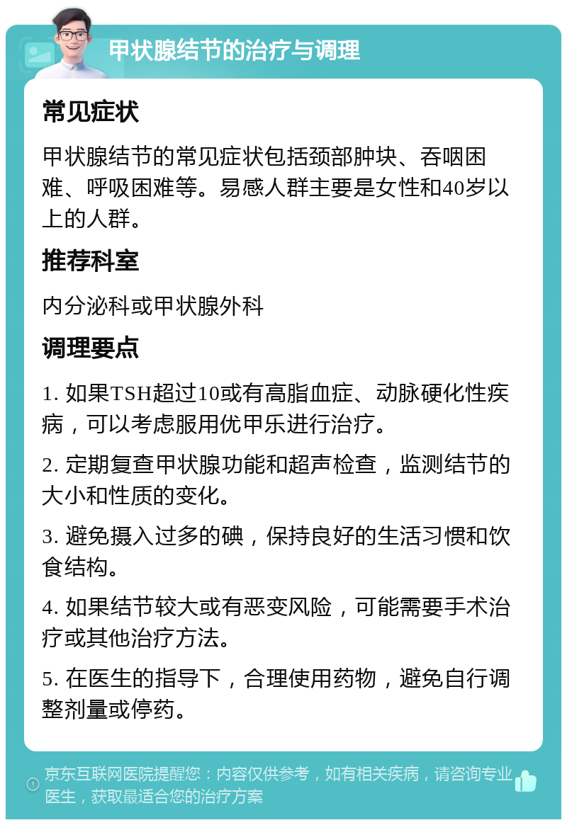 甲状腺结节的治疗与调理 常见症状 甲状腺结节的常见症状包括颈部肿块、吞咽困难、呼吸困难等。易感人群主要是女性和40岁以上的人群。 推荐科室 内分泌科或甲状腺外科 调理要点 1. 如果TSH超过10或有高脂血症、动脉硬化性疾病，可以考虑服用优甲乐进行治疗。 2. 定期复查甲状腺功能和超声检查，监测结节的大小和性质的变化。 3. 避免摄入过多的碘，保持良好的生活习惯和饮食结构。 4. 如果结节较大或有恶变风险，可能需要手术治疗或其他治疗方法。 5. 在医生的指导下，合理使用药物，避免自行调整剂量或停药。