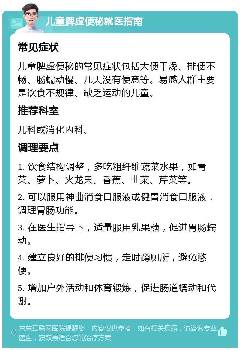 儿童脾虚便秘就医指南 常见症状 儿童脾虚便秘的常见症状包括大便干燥、排便不畅、肠蠕动慢、几天没有便意等。易感人群主要是饮食不规律、缺乏运动的儿童。 推荐科室 儿科或消化内科。 调理要点 1. 饮食结构调整，多吃粗纤维蔬菜水果，如青菜、萝卜、火龙果、香蕉、韭菜、芹菜等。 2. 可以服用神曲消食口服液或健胃消食口服液，调理胃肠功能。 3. 在医生指导下，适量服用乳果糖，促进胃肠蠕动。 4. 建立良好的排便习惯，定时蹲厕所，避免憋便。 5. 增加户外活动和体育锻炼，促进肠道蠕动和代谢。