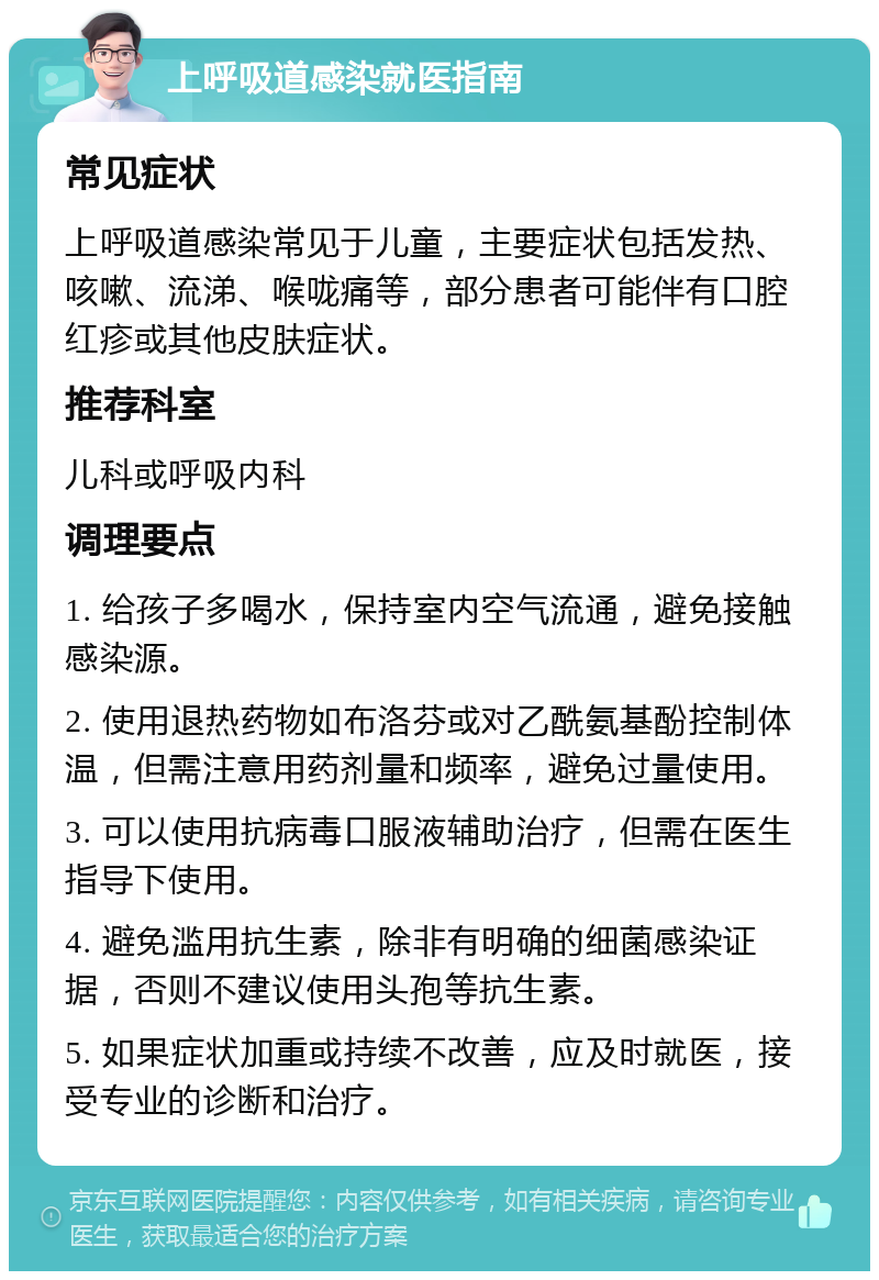 上呼吸道感染就医指南 常见症状 上呼吸道感染常见于儿童，主要症状包括发热、咳嗽、流涕、喉咙痛等，部分患者可能伴有口腔红疹或其他皮肤症状。 推荐科室 儿科或呼吸内科 调理要点 1. 给孩子多喝水，保持室内空气流通，避免接触感染源。 2. 使用退热药物如布洛芬或对乙酰氨基酚控制体温，但需注意用药剂量和频率，避免过量使用。 3. 可以使用抗病毒口服液辅助治疗，但需在医生指导下使用。 4. 避免滥用抗生素，除非有明确的细菌感染证据，否则不建议使用头孢等抗生素。 5. 如果症状加重或持续不改善，应及时就医，接受专业的诊断和治疗。