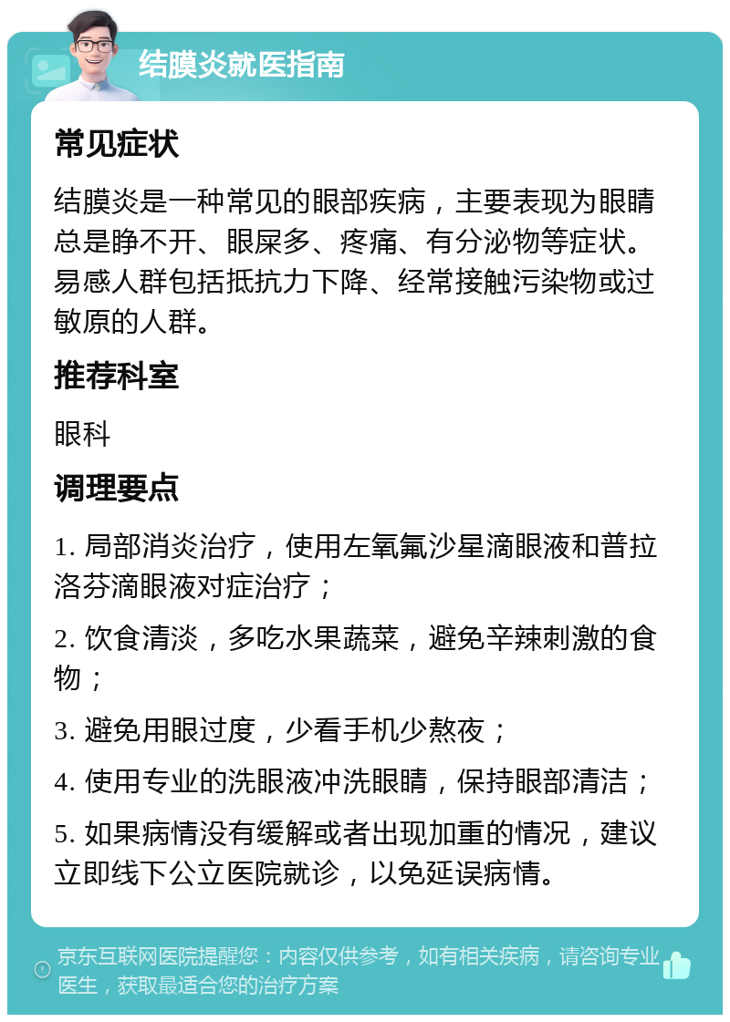 结膜炎就医指南 常见症状 结膜炎是一种常见的眼部疾病，主要表现为眼睛总是睁不开、眼屎多、疼痛、有分泌物等症状。易感人群包括抵抗力下降、经常接触污染物或过敏原的人群。 推荐科室 眼科 调理要点 1. 局部消炎治疗，使用左氧氟沙星滴眼液和普拉洛芬滴眼液对症治疗； 2. 饮食清淡，多吃水果蔬菜，避免辛辣刺激的食物； 3. 避免用眼过度，少看手机少熬夜； 4. 使用专业的洗眼液冲洗眼睛，保持眼部清洁； 5. 如果病情没有缓解或者出现加重的情况，建议立即线下公立医院就诊，以免延误病情。