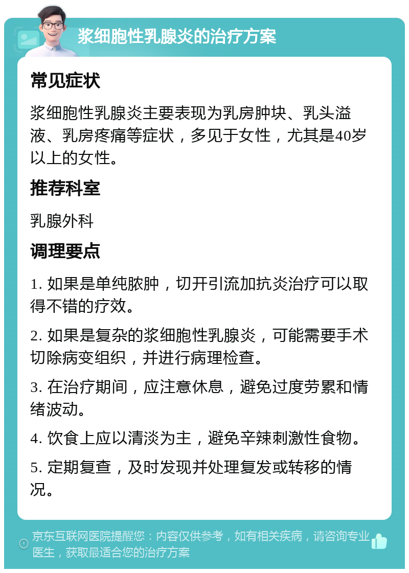 浆细胞性乳腺炎的治疗方案 常见症状 浆细胞性乳腺炎主要表现为乳房肿块、乳头溢液、乳房疼痛等症状，多见于女性，尤其是40岁以上的女性。 推荐科室 乳腺外科 调理要点 1. 如果是单纯脓肿，切开引流加抗炎治疗可以取得不错的疗效。 2. 如果是复杂的浆细胞性乳腺炎，可能需要手术切除病变组织，并进行病理检查。 3. 在治疗期间，应注意休息，避免过度劳累和情绪波动。 4. 饮食上应以清淡为主，避免辛辣刺激性食物。 5. 定期复查，及时发现并处理复发或转移的情况。