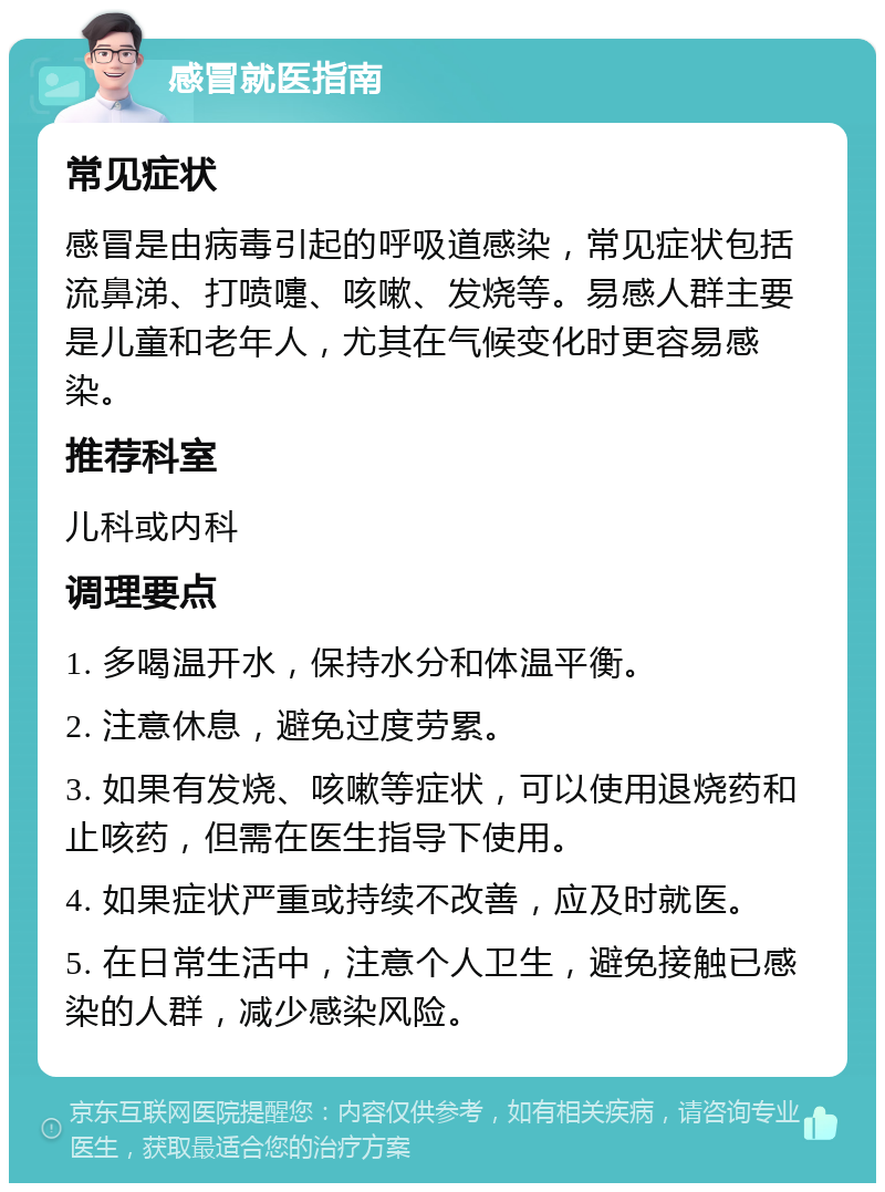 感冒就医指南 常见症状 感冒是由病毒引起的呼吸道感染，常见症状包括流鼻涕、打喷嚏、咳嗽、发烧等。易感人群主要是儿童和老年人，尤其在气候变化时更容易感染。 推荐科室 儿科或内科 调理要点 1. 多喝温开水，保持水分和体温平衡。 2. 注意休息，避免过度劳累。 3. 如果有发烧、咳嗽等症状，可以使用退烧药和止咳药，但需在医生指导下使用。 4. 如果症状严重或持续不改善，应及时就医。 5. 在日常生活中，注意个人卫生，避免接触已感染的人群，减少感染风险。