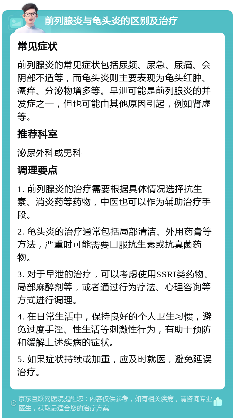 前列腺炎与龟头炎的区别及治疗 常见症状 前列腺炎的常见症状包括尿频、尿急、尿痛、会阴部不适等，而龟头炎则主要表现为龟头红肿、瘙痒、分泌物增多等。早泄可能是前列腺炎的并发症之一，但也可能由其他原因引起，例如肾虚等。 推荐科室 泌尿外科或男科 调理要点 1. 前列腺炎的治疗需要根据具体情况选择抗生素、消炎药等药物，中医也可以作为辅助治疗手段。 2. 龟头炎的治疗通常包括局部清洁、外用药膏等方法，严重时可能需要口服抗生素或抗真菌药物。 3. 对于早泄的治疗，可以考虑使用SSRI类药物、局部麻醉剂等，或者通过行为疗法、心理咨询等方式进行调理。 4. 在日常生活中，保持良好的个人卫生习惯，避免过度手淫、性生活等刺激性行为，有助于预防和缓解上述疾病的症状。 5. 如果症状持续或加重，应及时就医，避免延误治疗。