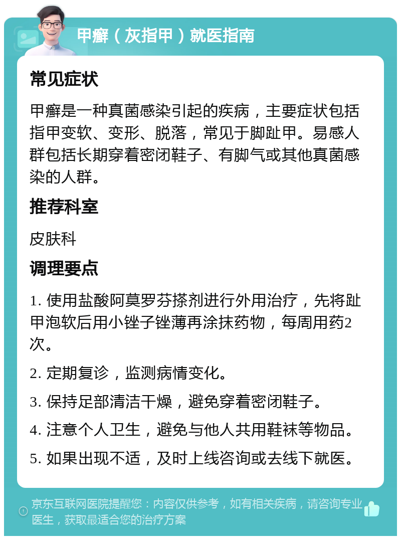 甲癣（灰指甲）就医指南 常见症状 甲癣是一种真菌感染引起的疾病，主要症状包括指甲变软、变形、脱落，常见于脚趾甲。易感人群包括长期穿着密闭鞋子、有脚气或其他真菌感染的人群。 推荐科室 皮肤科 调理要点 1. 使用盐酸阿莫罗芬搽剂进行外用治疗，先将趾甲泡软后用小锉子锉薄再涂抹药物，每周用药2次。 2. 定期复诊，监测病情变化。 3. 保持足部清洁干燥，避免穿着密闭鞋子。 4. 注意个人卫生，避免与他人共用鞋袜等物品。 5. 如果出现不适，及时上线咨询或去线下就医。